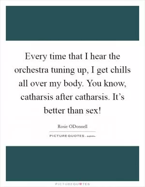 Every time that I hear the orchestra tuning up, I get chills all over my body. You know, catharsis after catharsis. It’s better than sex! Picture Quote #1