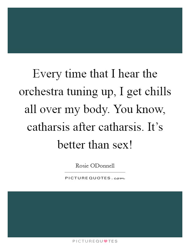 Every time that I hear the orchestra tuning up, I get chills all over my body. You know, catharsis after catharsis. It's better than sex! Picture Quote #1