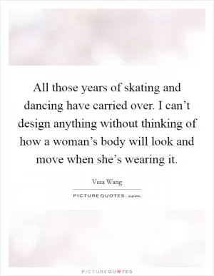 All those years of skating and dancing have carried over. I can’t design anything without thinking of how a woman’s body will look and move when she’s wearing it Picture Quote #1