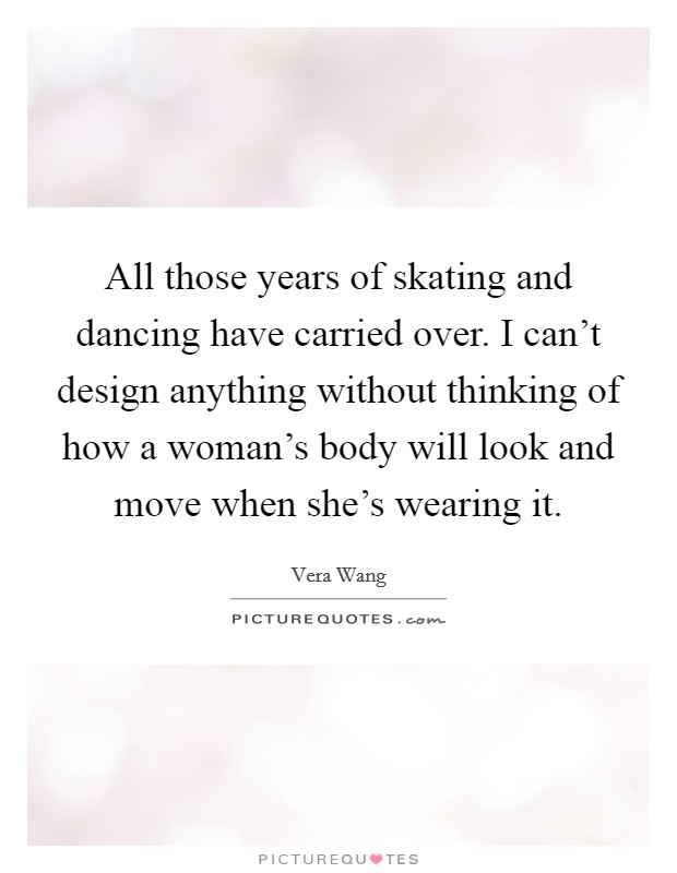 All those years of skating and dancing have carried over. I can't design anything without thinking of how a woman's body will look and move when she's wearing it. Picture Quote #1
