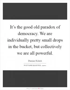 It’s the good old paradox of democracy. We are individually pretty small drops in the bucket, but collectively we are all powerful Picture Quote #1