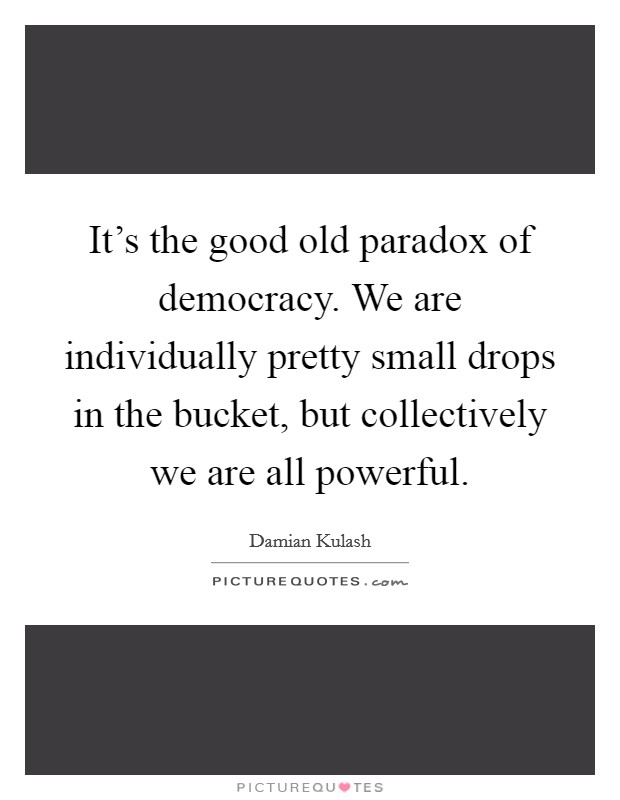 It's the good old paradox of democracy. We are individually pretty small drops in the bucket, but collectively we are all powerful. Picture Quote #1