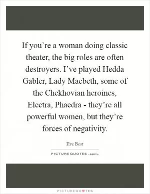 If you’re a woman doing classic theater, the big roles are often destroyers. I’ve played Hedda Gabler, Lady Macbeth, some of the Chekhovian heroines, Electra, Phaedra - they’re all powerful women, but they’re forces of negativity Picture Quote #1
