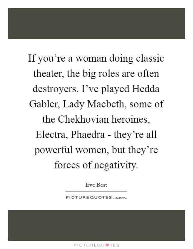 If you're a woman doing classic theater, the big roles are often destroyers. I've played Hedda Gabler, Lady Macbeth, some of the Chekhovian heroines, Electra, Phaedra - they're all powerful women, but they're forces of negativity. Picture Quote #1