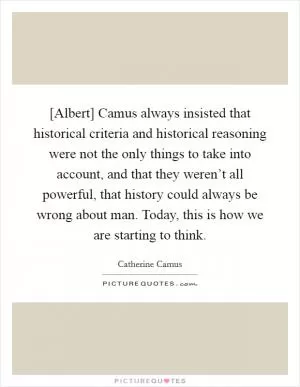 [Albert] Camus always insisted that historical criteria and historical reasoning were not the only things to take into account, and that they weren’t all powerful, that history could always be wrong about man. Today, this is how we are starting to think Picture Quote #1