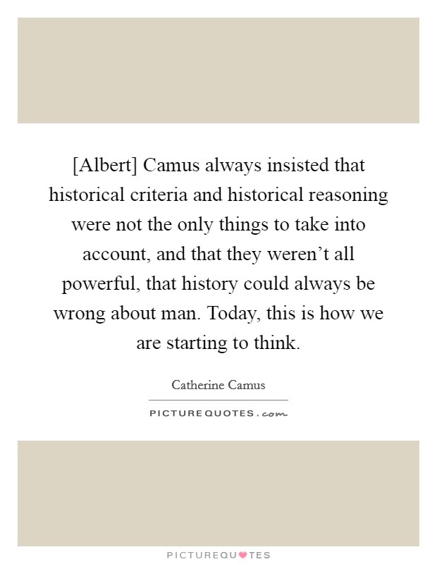 [Albert] Camus always insisted that historical criteria and historical reasoning were not the only things to take into account, and that they weren't all powerful, that history could always be wrong about man. Today, this is how we are starting to think. Picture Quote #1