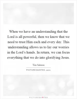 When we have an understanding that the Lord is all powerful, then we know that we need to trust Him each and every day. This understanding allows us to lay our worries in the Lord’s hands. In return, we can focus everything that we do into glorifying Jesus Picture Quote #1