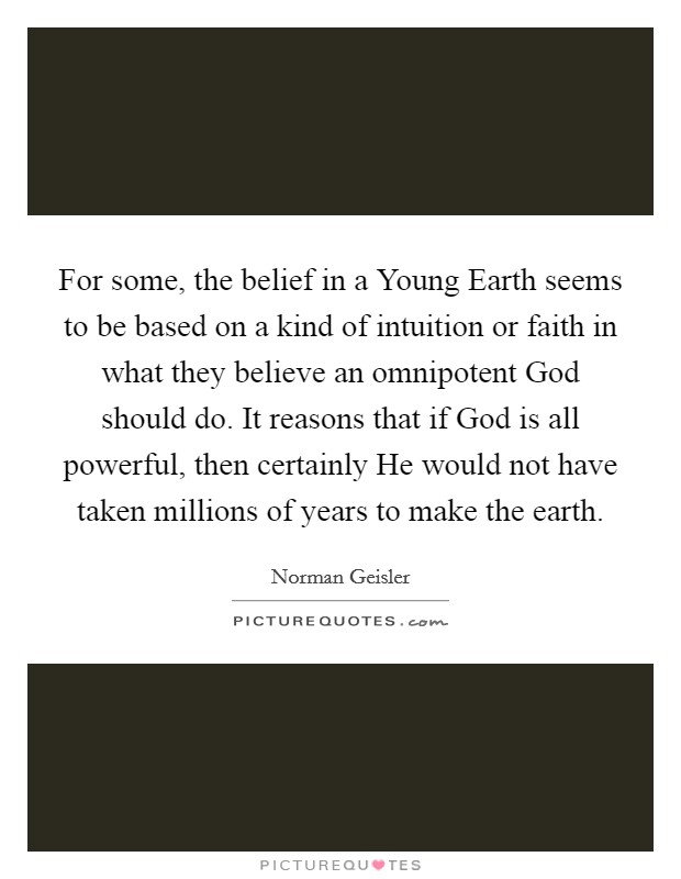 For some, the belief in a Young Earth seems to be based on a kind of intuition or faith in what they believe an omnipotent God should do. It reasons that if God is all powerful, then certainly He would not have taken millions of years to make the earth. Picture Quote #1