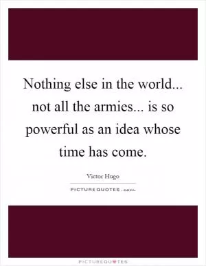 Nothing else in the world... not all the armies... is so powerful as an idea whose time has come Picture Quote #1
