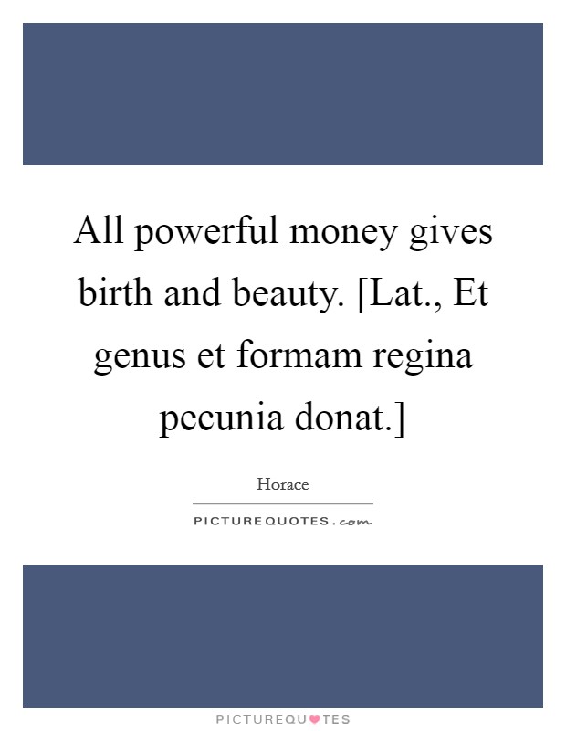 All powerful money gives birth and beauty. [Lat., Et genus et formam regina pecunia donat.] Picture Quote #1