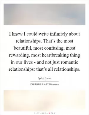 I knew I could write infinitely about relationships. That’s the most beautiful, most confusing, most rewarding, most heartbreaking thing in our lives - and not just romantic relationships: that’s all relationships Picture Quote #1