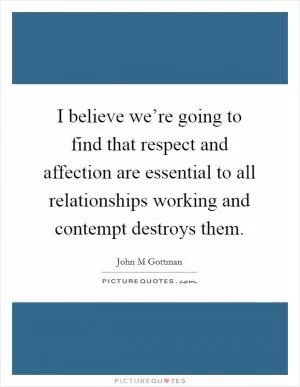 I believe we’re going to find that respect and affection are essential to all relationships working and contempt destroys them Picture Quote #1