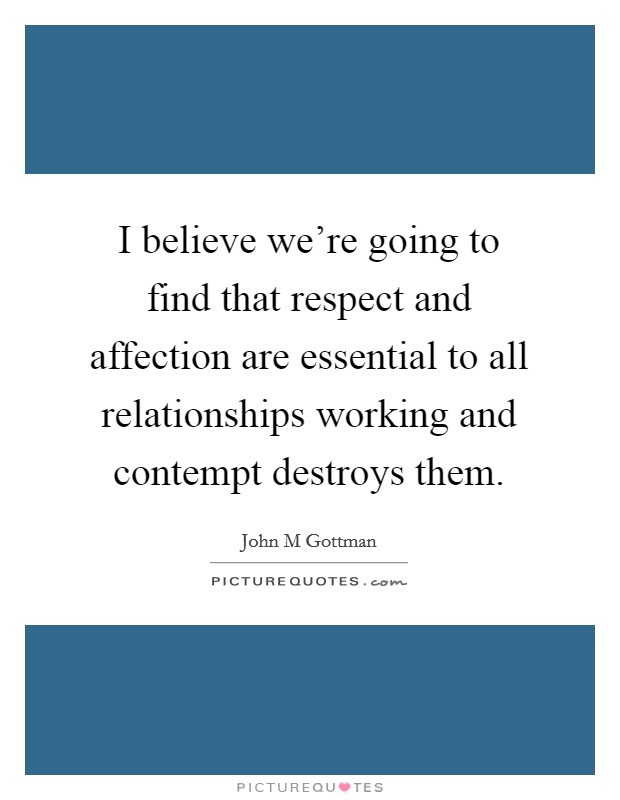I believe we're going to find that respect and affection are essential to all relationships working and contempt destroys them. Picture Quote #1