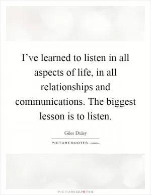 I’ve learned to listen in all aspects of life, in all relationships and communications. The biggest lesson is to listen Picture Quote #1