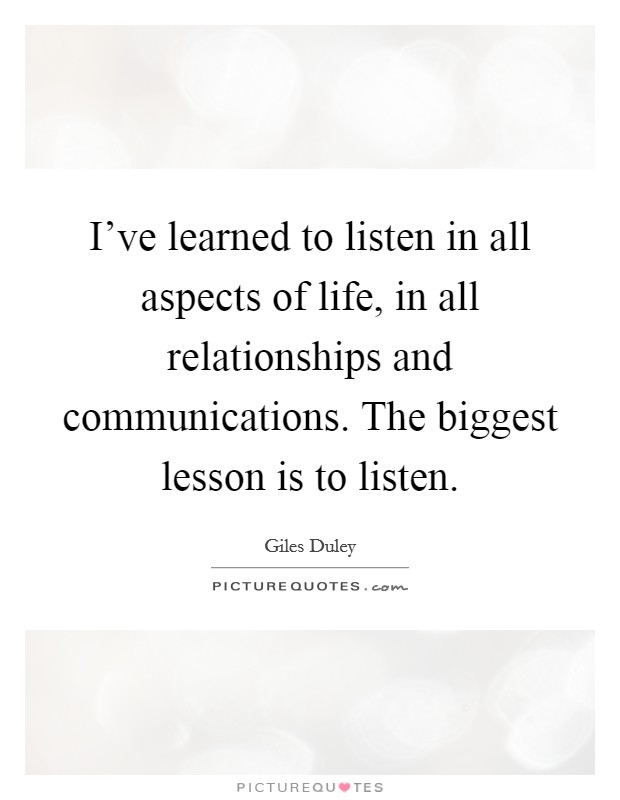 I've learned to listen in all aspects of life, in all relationships and communications. The biggest lesson is to listen. Picture Quote #1
