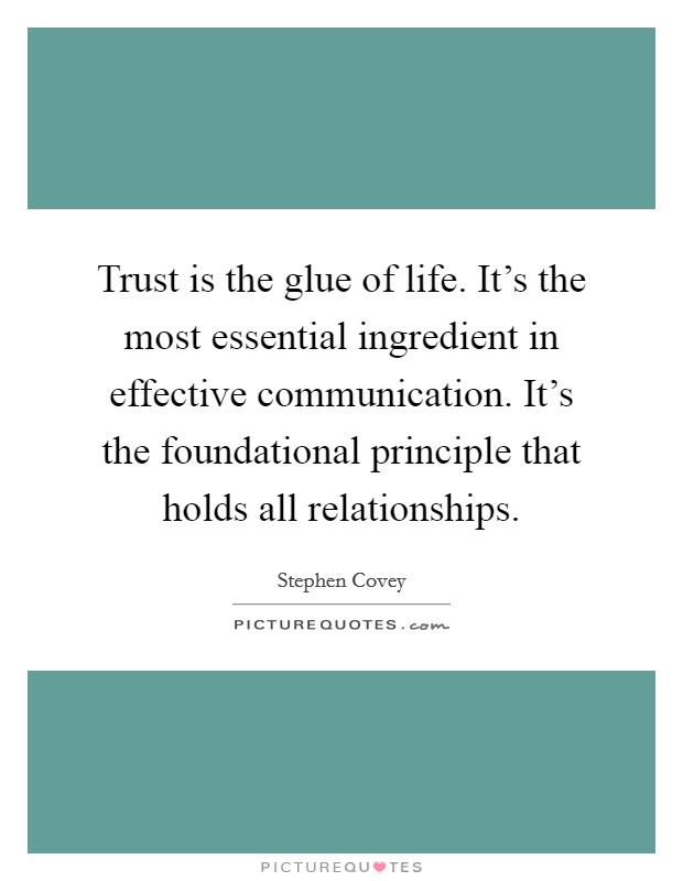 Trust is the glue of life. It's the most essential ingredient in effective communication. It's the foundational principle that holds all relationships. Picture Quote #1