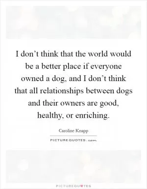I don’t think that the world would be a better place if everyone owned a dog, and I don’t think that all relationships between dogs and their owners are good, healthy, or enriching Picture Quote #1