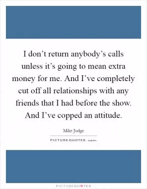 I don’t return anybody’s calls unless it’s going to mean extra money for me. And I’ve completely cut off all relationships with any friends that I had before the show. And I’ve copped an attitude Picture Quote #1