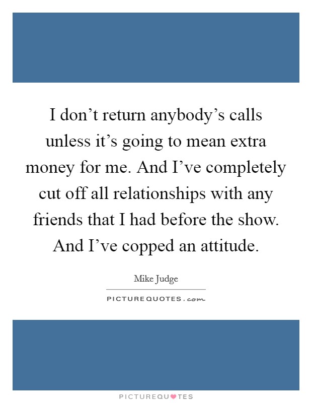 I don't return anybody's calls unless it's going to mean extra money for me. And I've completely cut off all relationships with any friends that I had before the show. And I've copped an attitude. Picture Quote #1