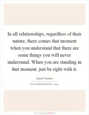 In all relationships, regardless of their nature, there comes that moment when you understand that there are some things you will never understand. When you are standing in that moment, just be right with it Picture Quote #1
