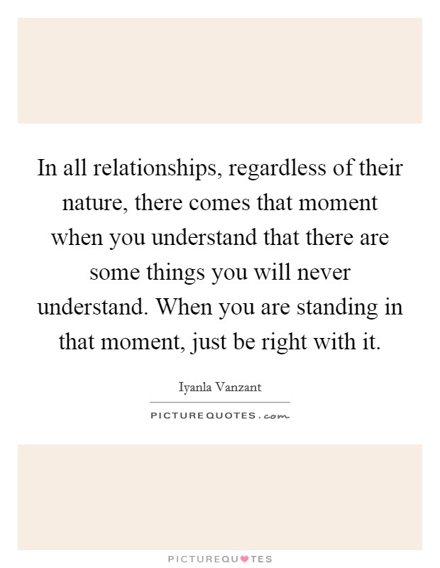 In all relationships, regardless of their nature, there comes that moment when you understand that there are some things you will never understand. When you are standing in that moment, just be right with it. Picture Quote #1