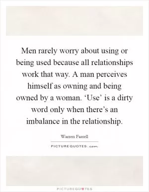 Men rarely worry about using or being used because all relationships work that way. A man perceives himself as owning and being owned by a woman. ‘Use’ is a dirty word only when there’s an imbalance in the relationship Picture Quote #1