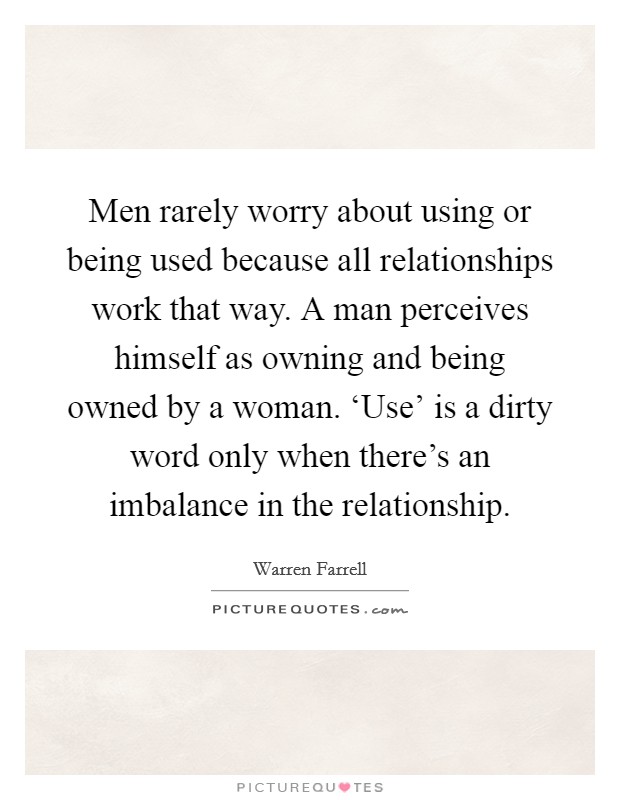 Men rarely worry about using or being used because all relationships work that way. A man perceives himself as owning and being owned by a woman. ‘Use' is a dirty word only when there's an imbalance in the relationship. Picture Quote #1