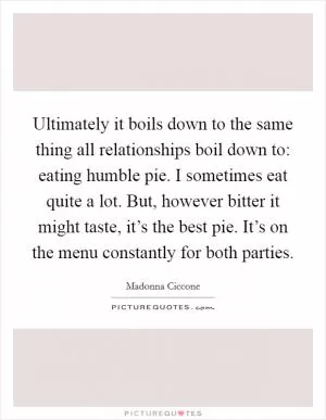 Ultimately it boils down to the same thing all relationships boil down to: eating humble pie. I sometimes eat quite a lot. But, however bitter it might taste, it’s the best pie. It’s on the menu constantly for both parties Picture Quote #1
