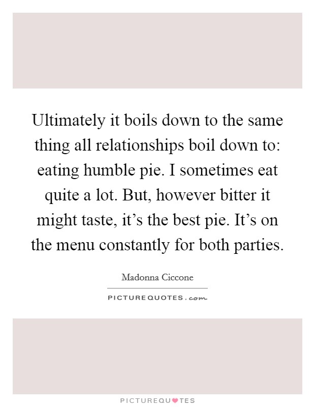 Ultimately it boils down to the same thing all relationships boil down to: eating humble pie. I sometimes eat quite a lot. But, however bitter it might taste, it's the best pie. It's on the menu constantly for both parties. Picture Quote #1