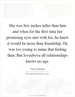 She was few inches taller than him and when for the first time her promising eyes met with his, he knew it would be more than friendship. He was too young to name that feeling then. But loveabove all relationships knows no age Picture Quote #1