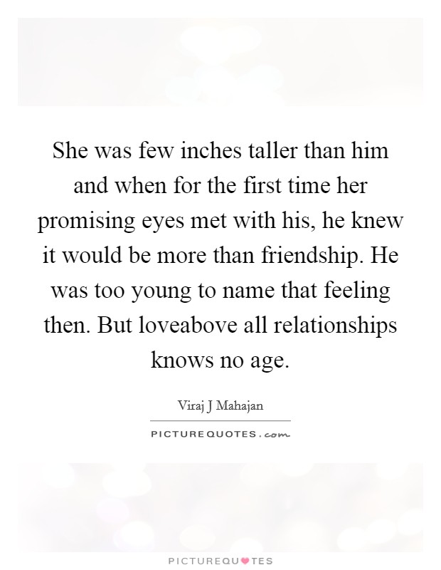 She was few inches taller than him and when for the first time her promising eyes met with his, he knew it would be more than friendship. He was too young to name that feeling then. But loveabove all relationships knows no age. Picture Quote #1