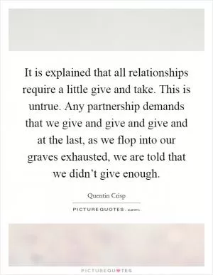 It is explained that all relationships require a little give and take. This is untrue. Any partnership demands that we give and give and give and at the last, as we flop into our graves exhausted, we are told that we didn’t give enough Picture Quote #1