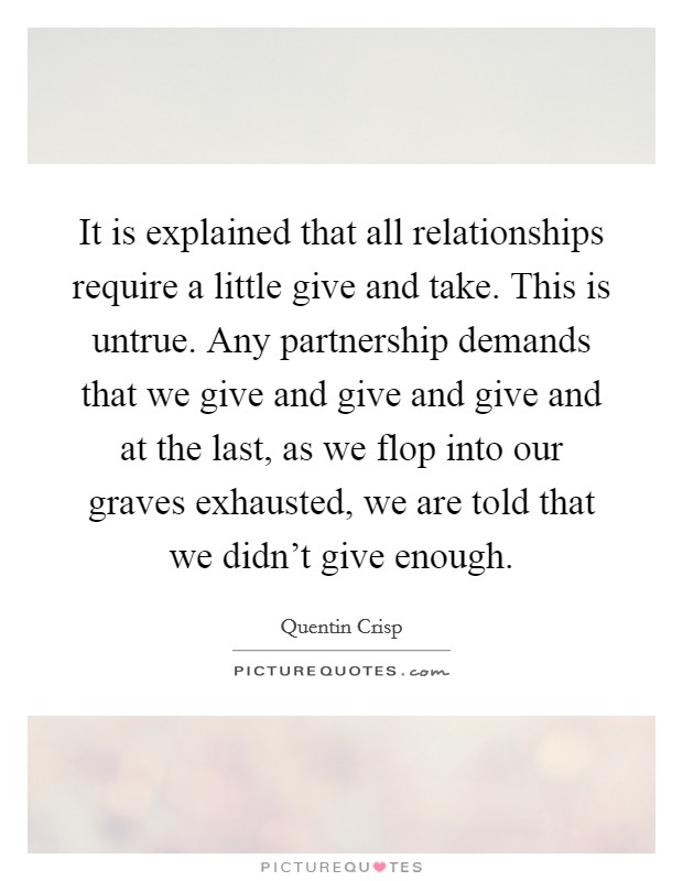 It is explained that all relationships require a little give and take. This is untrue. Any partnership demands that we give and give and give and at the last, as we flop into our graves exhausted, we are told that we didn't give enough. Picture Quote #1