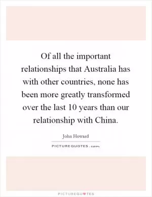 Of all the important relationships that Australia has with other countries, none has been more greatly transformed over the last 10 years than our relationship with China Picture Quote #1