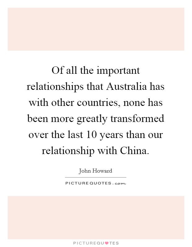 Of all the important relationships that Australia has with other countries, none has been more greatly transformed over the last 10 years than our relationship with China. Picture Quote #1