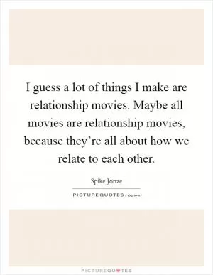 I guess a lot of things I make are relationship movies. Maybe all movies are relationship movies, because they’re all about how we relate to each other Picture Quote #1