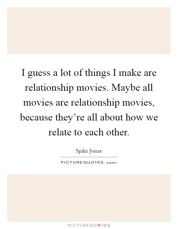 I guess a lot of things I make are relationship movies. Maybe all movies are relationship movies, because they're all about how we relate to each other. Picture Quote #1