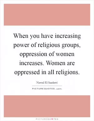 When you have increasing power of religious groups, oppression of women increases. Women are oppressed in all religions Picture Quote #1