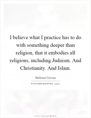 I believe what I practice has to do with something deeper than religion, that it embodies all religions, including Judaism. And Christianity. And Islam Picture Quote #1