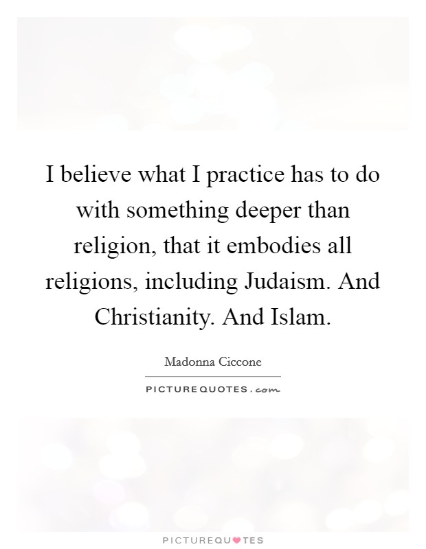 I believe what I practice has to do with something deeper than religion, that it embodies all religions, including Judaism. And Christianity. And Islam. Picture Quote #1