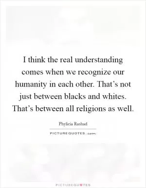 I think the real understanding comes when we recognize our humanity in each other. That’s not just between blacks and whites. That’s between all religions as well Picture Quote #1