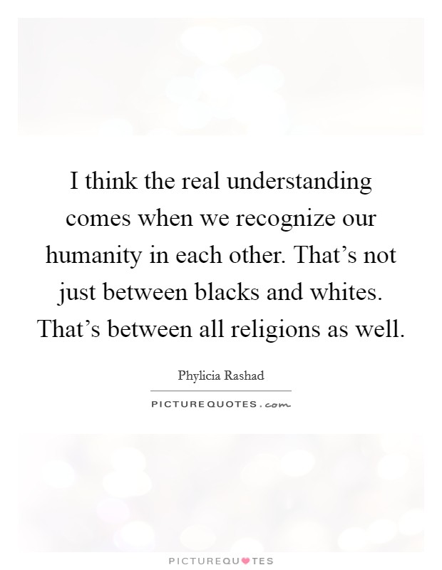 I think the real understanding comes when we recognize our humanity in each other. That's not just between blacks and whites. That's between all religions as well. Picture Quote #1