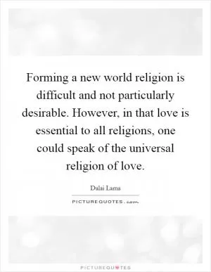 Forming a new world religion is difficult and not particularly desirable. However, in that love is essential to all religions, one could speak of the universal religion of love Picture Quote #1