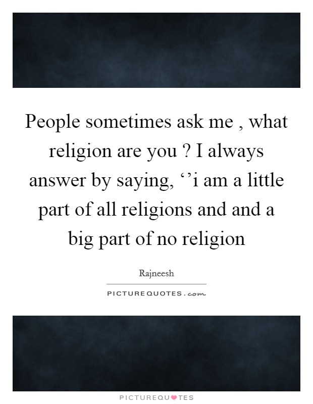 People sometimes ask me , what religion are you ? I always answer by saying, ‘'i am a little part of all religions and and a big part of no religion Picture Quote #1