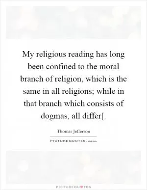 My religious reading has long been confined to the moral branch of religion, which is the same in all religions; while in that branch which consists of dogmas, all differ[ Picture Quote #1