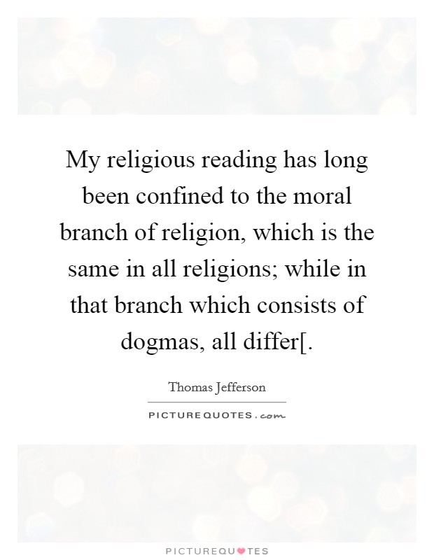 My religious reading has long been confined to the moral branch of religion, which is the same in all religions; while in that branch which consists of dogmas, all differ[. Picture Quote #1