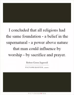 I concluded that all religions had the same foundation - a belief in the supernatural - a power above nature that man could influence by worship - by sacrifice and prayer Picture Quote #1