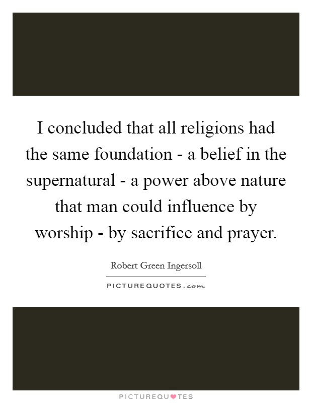 I concluded that all religions had the same foundation - a belief in the supernatural - a power above nature that man could influence by worship - by sacrifice and prayer. Picture Quote #1