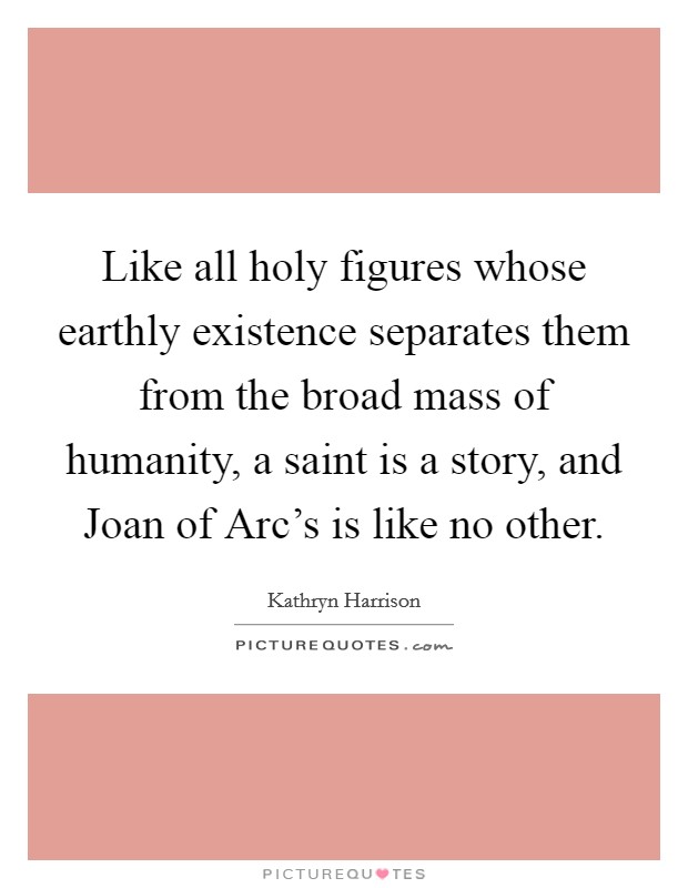 Like all holy figures whose earthly existence separates them from the broad mass of humanity, a saint is a story, and Joan of Arc's is like no other. Picture Quote #1