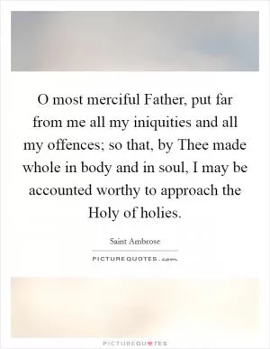 O most merciful Father, put far from me all my iniquities and all my offences; so that, by Thee made whole in body and in soul, I may be accounted worthy to approach the Holy of holies Picture Quote #1